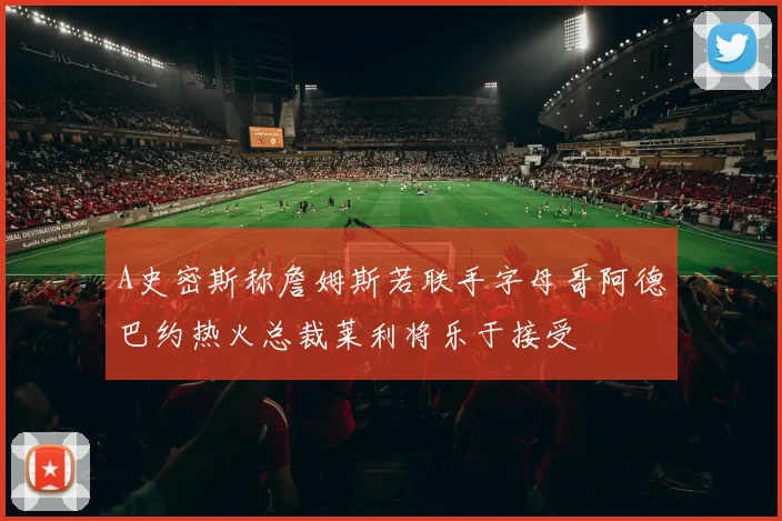 A史密斯称詹姆斯若联手字母哥阿德巴约热火总裁莱利将乐于接受