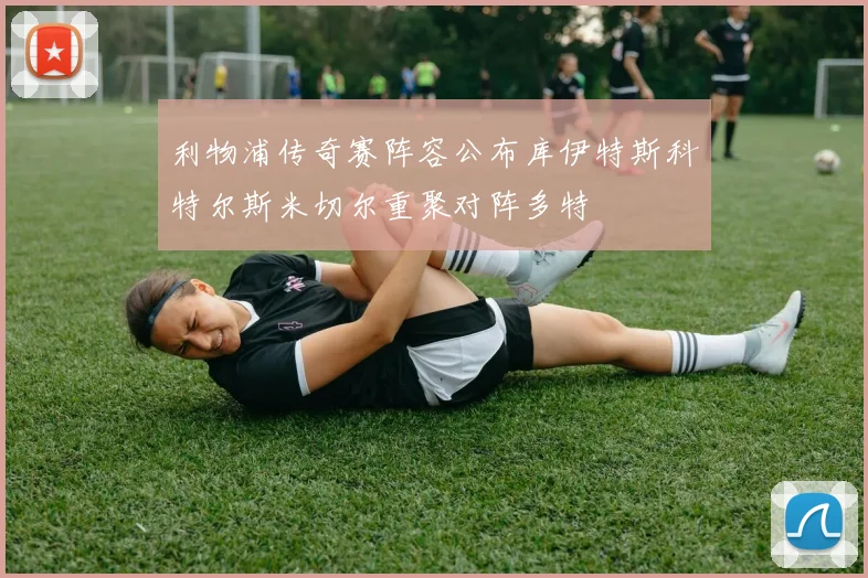 利物浦传奇赛阵容公布库伊特斯科特尔斯米切尔重聚对阵多特