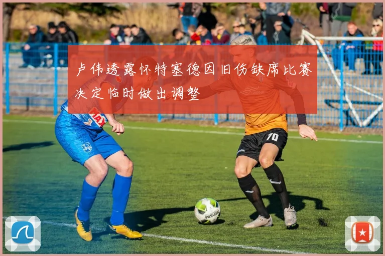 卢伟透露怀特塞德因旧伤缺席比赛决定临时做出调整
