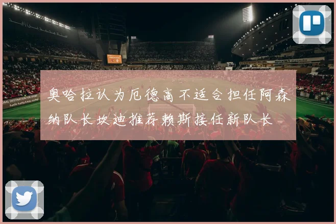 奥哈拉认为厄德高不适合担任阿森纳队长坎迪推荐赖斯接任新队长