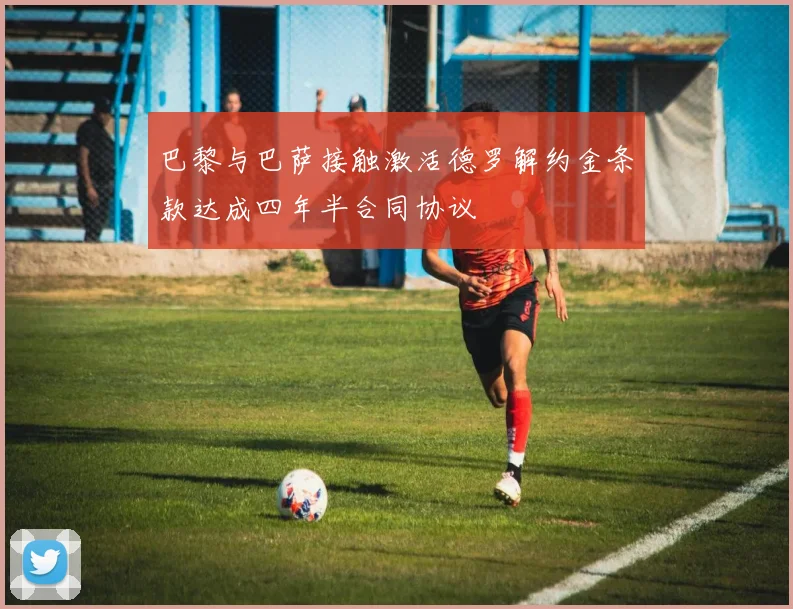 巴黎与巴萨接触激活德罗解约金条款达成四年半合同协议