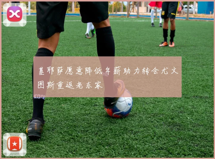 基耶萨愿意降低年薪助力转会尤文图斯重返老东家