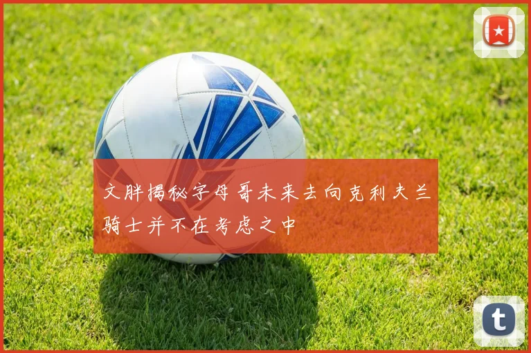 文胖揭秘字母哥未来去向克利夫兰骑士并不在考虑之中