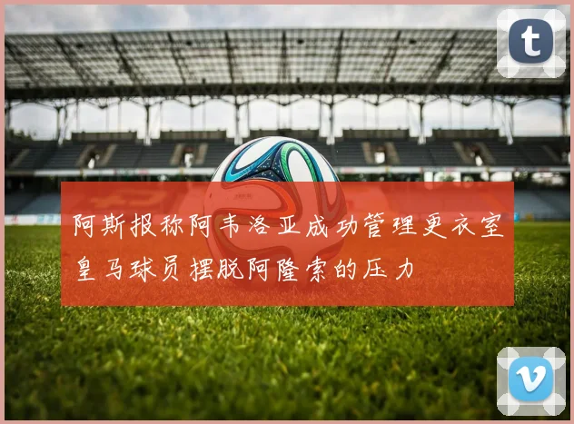 阿斯报称阿韦洛亚成功管理更衣室皇马球员摆脱阿隆索的压力