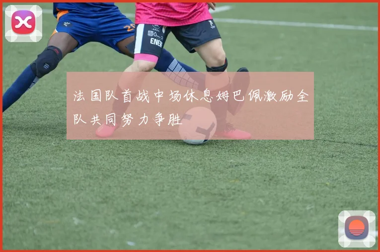 法国队首战中场休息姆巴佩激励全队共同努力争胜