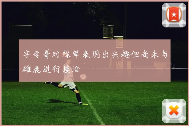 字母哥对绿军表现出兴趣但尚未与雄鹿进行接洽