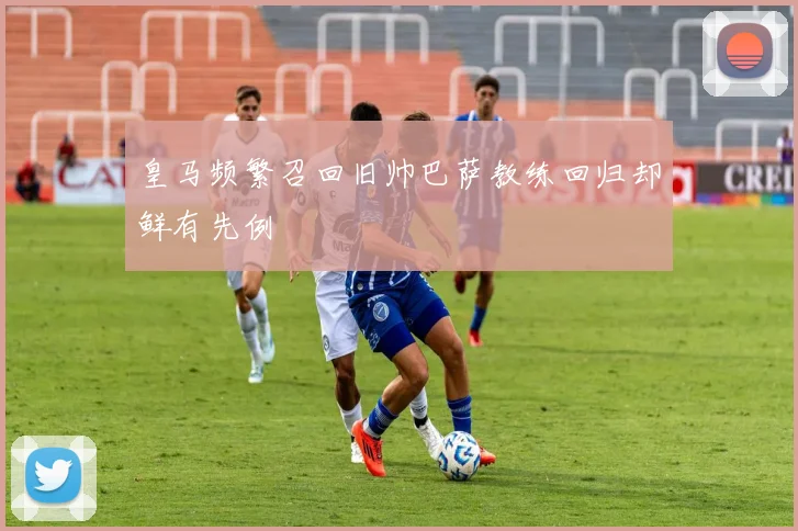 皇马频繁召回旧帅巴萨教练回归却鲜有先例
