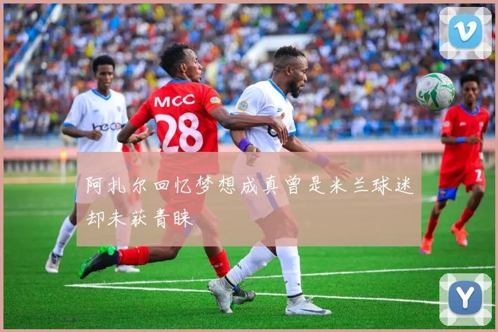 阿扎尔回忆梦想成真曾是米兰球迷却未获青睐