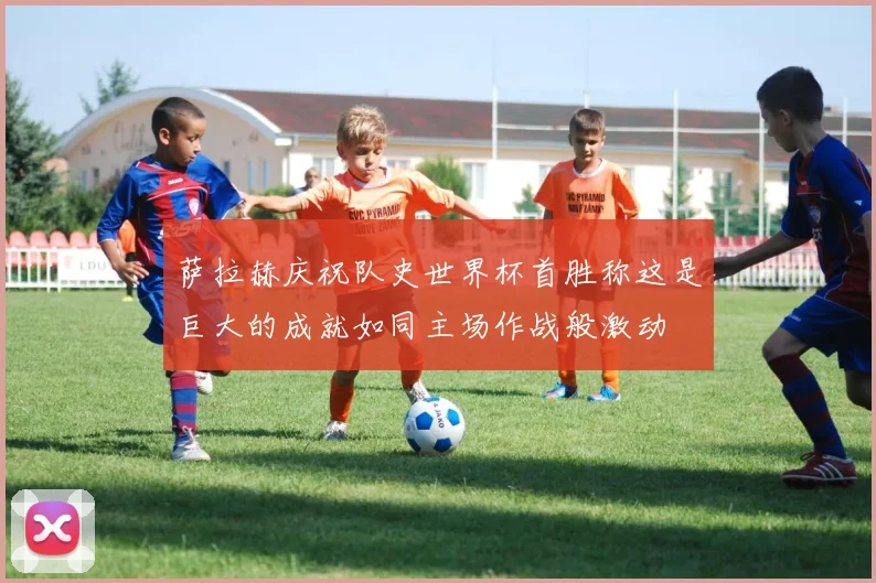 萨拉赫庆祝队史世界杯首胜称这是巨大的成就如同主场作战般激动