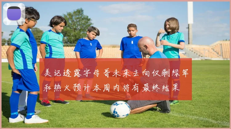 美记透露字母哥未来去向仅剩绿军和热火预计本周内将有最终结果