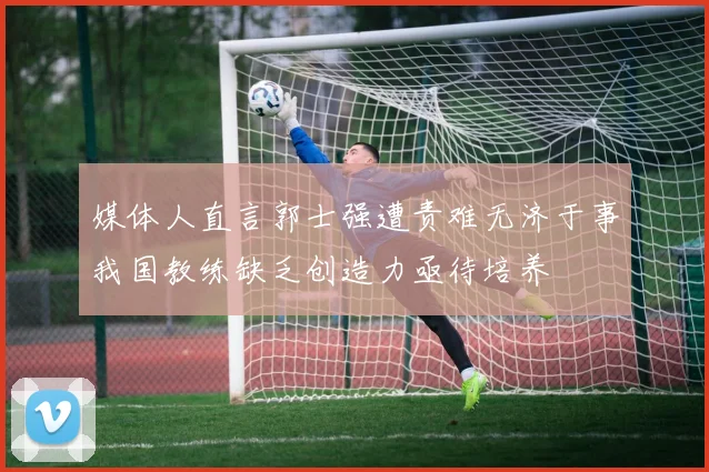 媒体人直言郭士强遭责难无济于事我国教练缺乏创造力亟待培养