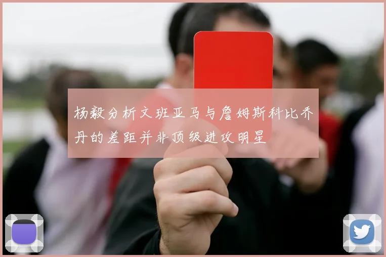杨毅分析文班亚马与詹姆斯科比乔丹的差距并非顶级进攻明星
