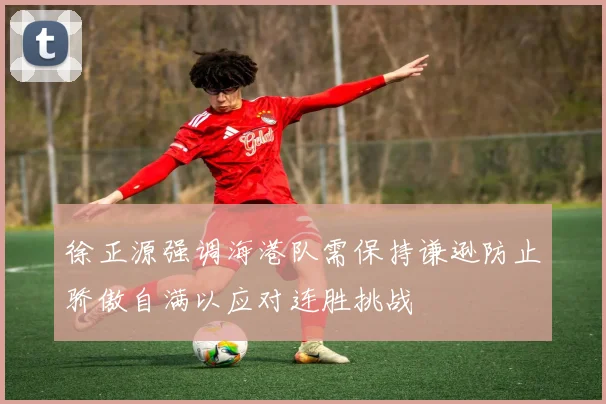 徐正源强调海港队需保持谦逊防止骄傲自满以应对连胜挑战