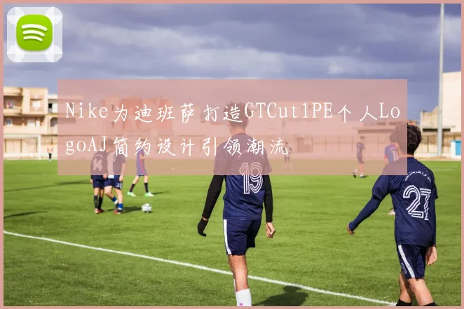 Nike为迪班萨打造GTCut1PE个人LogoAJ简约设计引领潮流