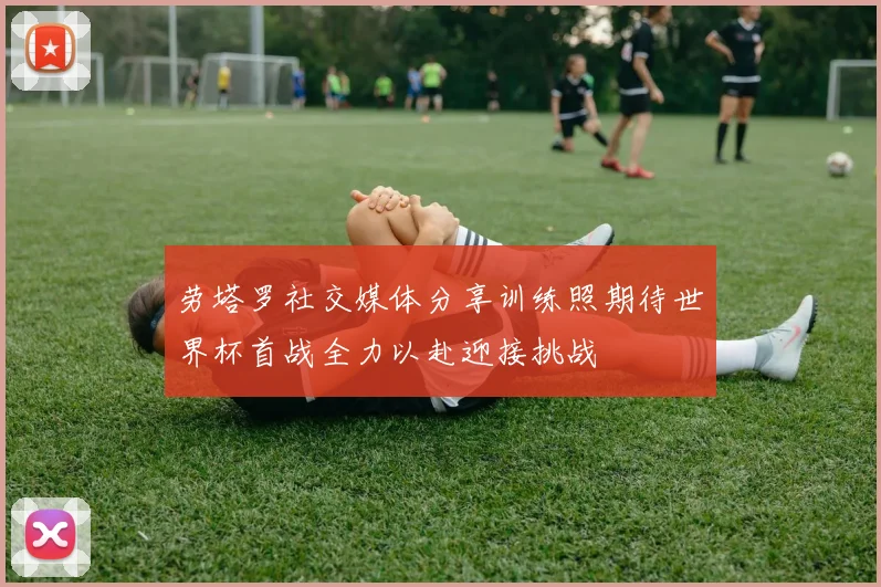 劳塔罗社交媒体分享训练照期待世界杯首战全力以赴迎接挑战