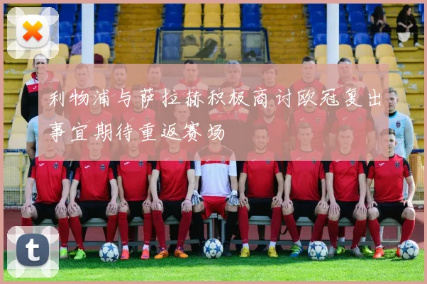 利物浦与萨拉赫积极商讨欧冠复出事宜期待重返赛场