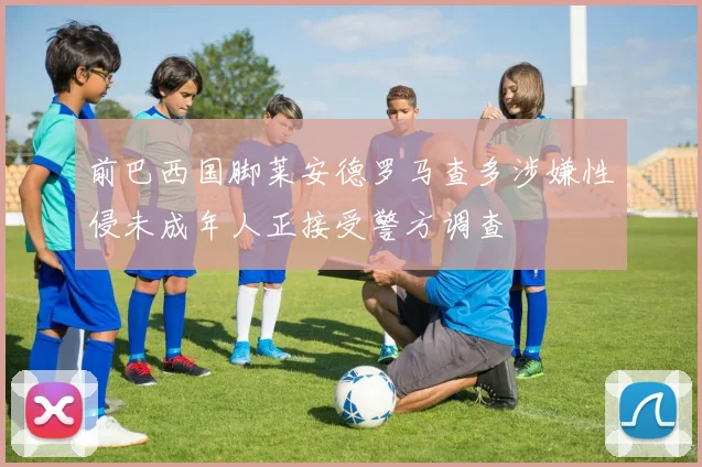 前巴西国脚莱安德罗马查多涉嫌性侵未成年人正接受警方调查