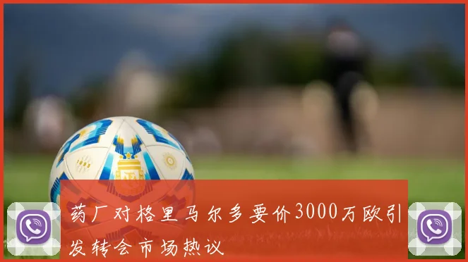 药厂对格里马尔多要价3000万欧引发转会市场热议